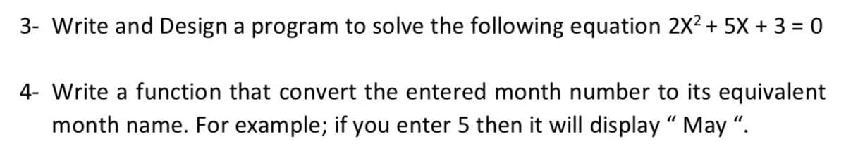 3- Write and Design a program to solve the following equation 2X2 + 5X + 3 = 0
4- Write a function that convert the entered month number to its equivalent
month name. For example; if you enter 5 then it will display “ May “.
