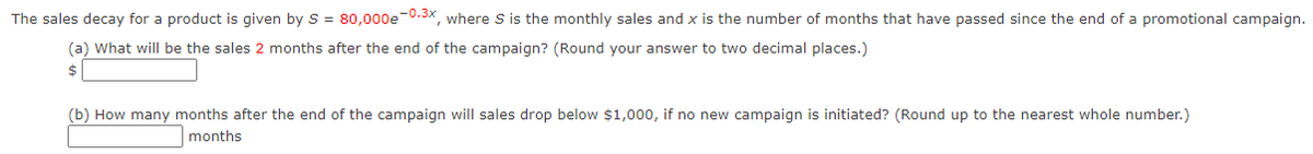 The sales decay for a product is given by S = 80,000e-0.3x, where S is the monthly sales and x is the number of months that have passed since the end of a promotional campaign.
(a) What will be the sales 2 months after the end of the campaign? (Round your answer to two decimal places.)
$
(b) How many months after the end of the campaign will sales drop below $1,000, if no new campaign is initiated? (Round up to the nearest whole number.)
months
