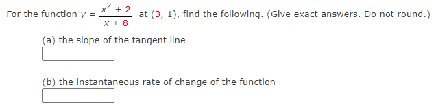 x2 + 2
For the function y =
at (3, 1), find the following. (Give exact answers. Do not round.)
x + 8
(a) the slope of the tangent line
(b) the instantaneous rate of change of the function
