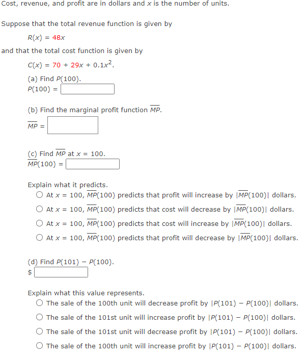 Cost, revenue, and profit are in dollars and x is the number of units.
Suppose that the total revenue function is given by
R(x) = 48x
and that the total cost function is given by
C(x) = 70 + 29x + 0.1x2.
(a) Find P(100).
P(100) =
(b) Find the marginal profit function MP.
MP =
(c) Find MP at x = 100.
MP(100) =
Explain what it predicts.
O At x = 100, MP(100) predicts that profit will increase by |MP(100)| dollars.
O At x = 100, MP(100) predicts that cost will decrease by |MP(100)| dollars.
At x = 100, MP(100) predicts that cost will increase by |MP(100)| dollars.
O At x = 100, MP(100) predicts that profit will decrease by |MP(100)| dollars.
(d) Find P(101) – P(100).
$
Explain what this value represents.
O The sale of the 100th unit will decrease profit by |P(101) – P(100)| dollars.
The sale of the 101st unit will increase profit by |P(101) – P(100)| dollars.
O The sale of the 101st unit will decrease profit by |P(101) – P(100)| dollars.
O The sale of the 100th unit will increase profit by JP(101) – P(100)| dollars.
