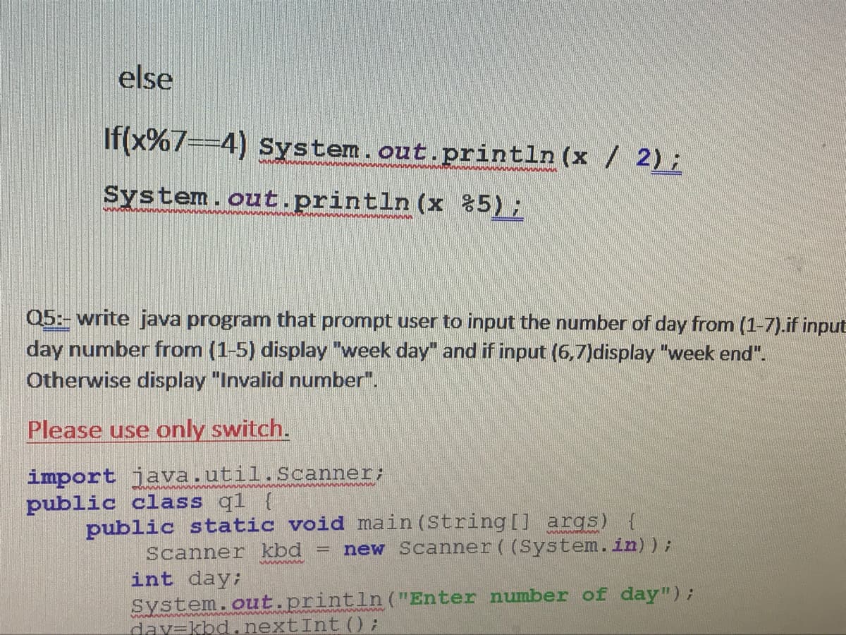 else
If(x%7==4) System.out.println (x / 2);
System.out.println (x %5);
Q5:- write java program that prompt user to input the number of day from (1-7).if input
day number from (1-5) display "week day" and if input (6,7)display "week end".
Otherwise display "Invalid number".
Please use only switch.
import java.util.Scanner;
public class ql {
public static void main (String [] args)
Scanner kbd
new Scanner ((System.in));
int day:
System.out.println ("Enter number of day");
day=kbd.nextInt (0:
