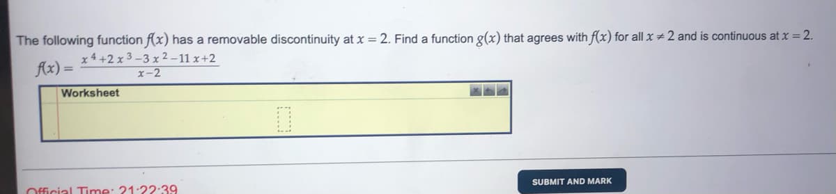 The following function f(x) has a removable discontinuity at x = 2. Find a function g(x) that agrees with f(x) for all x #2 and is continuous at x = 2.
Ax) =
x 4 +2 x 3 -3 x 2 –11 x+2
x-2
Worksheet
SUBMIT AND MARK
Official Time: 21:22:39
