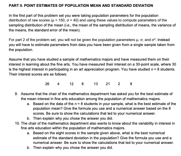 PART II. POINT ESTIMATES OF POPULATION MEAN AND STANDARD DEVIATION
In the first part of this problem set you were taking population parameters for the population
distribution of raw scores (u = 150, o = 40) and using these values to compute parameters of the
sampling distribution of the mean (i.e., the mean of the sampling distribution of means, the variance of
the means, the standard error of the mean).
For part 2 of the problem set, you will not be given the population parameters µ, o, and o?. Instead
you will have to estimate parameters from data you have been given from a single sample taken from
the population.
Assume that you have studied a sample of mathematics majors and have measured them on their
interest in learning about the fine arts. You have measured their interest on a 30-point scale, where 30
is the highest interest in participating in an art appreciation program. You have studied n = 8 students.
Their interest scores are as follows:
26 4
12 8
13
21 2 8
9. Assume that the chair of the mathematics department has asked you for the best estimate of
the mean interest in fine arts education among the population of mathematics majors.
a. Based on the data of the n= 8 students in your sample, what is the best estimate of the
population mean? Give the formula you use and a numerical answer based on the 8
scores. Be sure to show the calculations that led to your numerical answer.
b. Then explain why you chose the answer you did.
10. The chair of the mathematics department also wants to know about the variability in interest in
fine arts education within the population of mathematics majors.
a. Based on the eight scores in the sample given above, what is the best numerical
estimate of the standard deviation in the population? Give the formula you use and a
numerical answer. Be sure to show the calculations that led to your numerical answer.
b. Then explain why you chose the answer you did.
