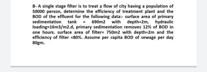 B- A single stage filter is to treat a flow of city having a population of
50000 person, determine the efficiency of treatment plant and the
BOD of the effluent for the following data:- surface area of primary
sedimentation tank = 690m2 with depth=2m, hydraulic
loading=16m3/m2.d, primary sedimentation removes 12% of BOD in
one hours. surface area of filter= 750m2 with depth=2m and the
efficiency of filter =80%. Assume per capita BOD of sewage per day
80gm.

