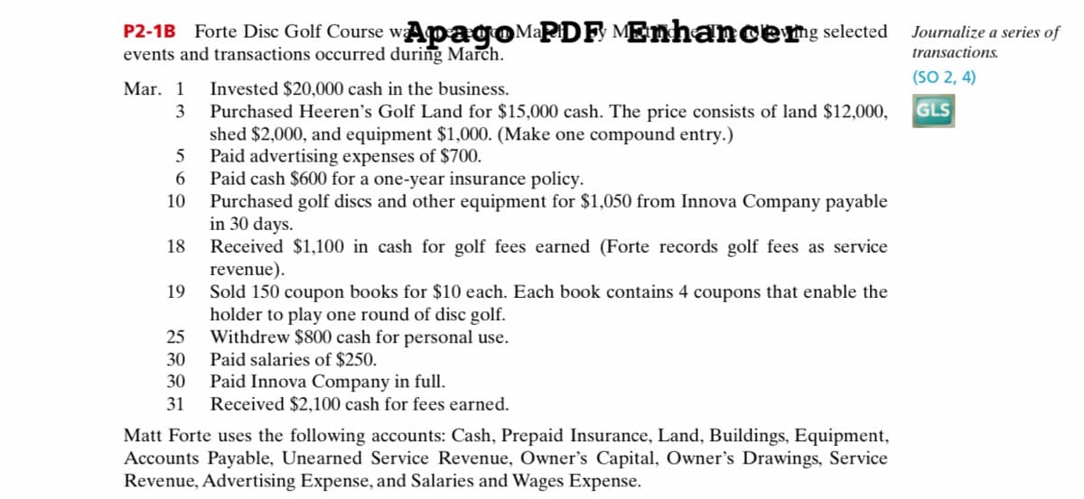 P2-1B Forte Disc Golf Course wApagoMaPDF MEnhanceng selected
events and transactions occurred during March.
Journalize a series of
transactions.
(SO 2, 4)
Invested $20,000 cash in the business.
Purchased Heeren's Golf Land for $15,000 cash. The price consists of land $12,000,
shed $2,000, and equipment $1,000. (Make one compound entry.)
5
Mar. 1
3
GLS
Paid advertising expenses of $700.
Paid cash $600 for a one-year insurance policy.
Purchased golf discs and other equipment for $1,050 from Innova Company payable
in 30 days.
Received $1,100 in cash for golf fees earned (Forte records golf fees as service
revenue).
Sold 150 coupon books for $10 each. Each book contains 4 coupons that enable the
holder to play one round of disc golf.
Withdrew $800 cash for personal use.
10
18
19
25
Paid salaries of $250.
Paid Innova Company in full.
Received $2,100 cash for fees earned.
30
30
31
Matt Forte uses the following accounts: Cash, Prepaid Insurance, Land, Buildings, Equipment,
Accounts Payable, Unearned Service Revenue, Owner's Capital, Owner's Drawings, Service
Revenue, Advertising Expense, and Salaries and Wages Expense.

