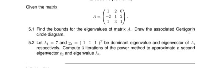 Given the matrix
A =
-2 12
1 3 1
5.1 Find the bounds for the eigenvalues of matrix A. Draw the associated Gersgorin
circle diagram.
5.2 Let A₁ = 7 and ₁ = (1 1 1) be dominant eigenvalue and eigenvector of A,
respectively. Compute 3 iterations of the power method to approximate a second
eigenvector 2 and eigenvalue >₂.