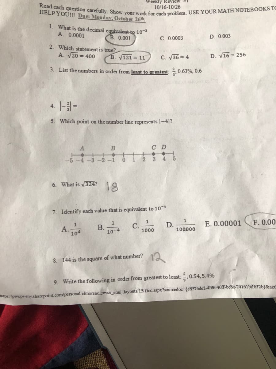 Read each question carefully. Show your work for each problem. USE YOUR MATH NOTEBOOKS TC
Weekly Review #1
10/16-10/26
HELP YOU!!! Due: Monday, October 26th
1. What is the decimal equivalent-to 103
A. 0.0001
B. 0.001
C. 0.0003
D. 0.003
2. Which statement is true?
A. V20 = 400
B. V121= 11
C. V36= 4
D. V16 = 256
3. List the numbers in order from least to greatest: 0.63%, 0.6
4. |- =
5. Which point on the number line represents |-4|?
A
B
C D
2 3
4 5
-2
-1
1
6. What is V324?
18
7. Identify each value that is equivalent to 10-4
1
С.
1000
F. 0.00
1
А.
104
В.
10-4
D.
100000
E. 0.00001
12
8. 144 is the square of what number?
9. Write the following in order from greatest to least: ,0.54,5.4%
tps://pwcps-my.sharepoint.com/personal/elmoreae_pwcs_edu/_layouts/15/Doc.aspx?sourcedoc={e8576de2-4f86-46ff-be8e-74161bff632b}&act=
