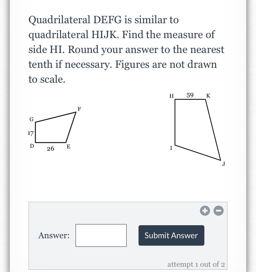 Quadrilateral DEFG is similar to
quadrilateral HIJK. Find the measure of
side HI. Round your answer to the nearest
tenth if necessary. Figures are not drawn
to scale.
H
59
K
F
G
17
D
26
E
I
Answer:
Submit Answer
attempt 1 out of 2
+
