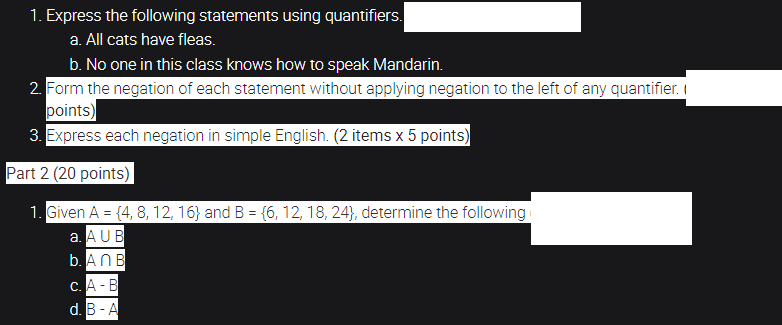 1. Express the following statements using quantifiers.
a. All cats have fleas.
b. No one in this class knows how to speak Mandarin.
2. Form the negation of each statement without applying negation to the left of any quantifier. I
points)
3. Express each negation in simple English. (2 items x 5 points)
Part 2 (20 points)
1. Given A = {4, 8, 12, 16} and B = {6, 12, 18, 24}, determine the following
a. AUB
b. ANB
%3!
с. А - В
d. В - A

