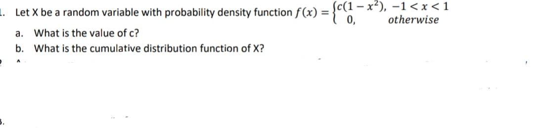 1. Let X be a random variable with probability density function f (x) = {c(1 – x²), -1< x < 1
otherwise
0,
а.
What is the value of c?
b. What is the cumulative distribution function of X?
