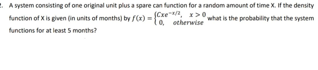 2. A system consisting of one original unit plus a spare can function for a random amount of time X. If the density
function of X is given (in units of months) by f (x) =
Cxe-x/2, x > 0
what is the probability that the system
0,
otherwise
functions for at least 5 months?
