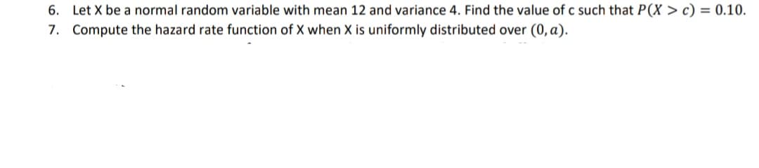 6. Let X be a normal random variable with mean 12 and variance 4. Find the value of c such that P(X > c) = 0.10.
7. Compute the hazard rate function of X when X is uniformly distributed over (0, a).

