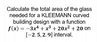 Calculate the total area of the glass
needed for a KLEEMANN curved
building design with a function
f(x) = -3x* + x³ + 20x² + 20 on
[-2.5,2.9] interval.
