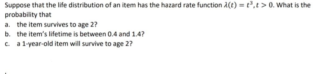 Suppose that the life distribution of an item has the hazard rate function 1(t) = t³,t > 0. What is the
probability that
a. the item survives to age 2?
b. the item's lifetime is between 0.4 and 1.4?
C.
a 1-year-old item will survive to age 2?
