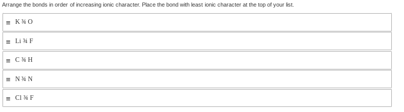 Arrange the bonds in order of increasing ionic character. Place the bond with least ionic character at the top of your list.
=K¾0
=Li ¾ F
=C¾ H
=N34 N
=C1 34 F