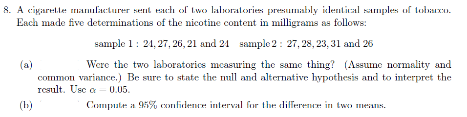 8. A cigarette manufacturer sent each of two laboratories presumably identical samples of tobacco.
Each made five determinations of the nicotine content in milligrams as follows:
sample 1: 24, 27, 26, 21 and 24 sample 2: 27, 28, 23, 31 and 26
(a)
common variance.) Be sure to state the null and alternative hypothesis and to interpret the
result. Use a = 0.05.
Were the two laboratories measuring the same thing? (Assume normality and
(Ъ)
Compute a 95% confidence interval for the difference in two means.

