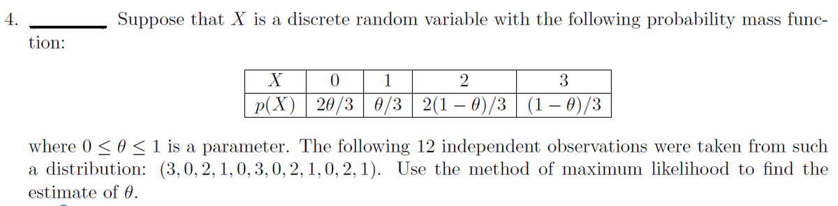 4.
Suppose that X is a discrete random variable with the following probability mass func-
tion:
X
3
p(X) 20/3 0/3 2(1 – 0)/3 (1 – 0)/3
where 0 < 0 < 1 is a parameter. The following 12 independent observations were taken from such
a distribution: (3,0, 2, 1,0, 3, 0, 2, 1, 0, 2, 1). Use the method of maximum likelihood to find the
estimate of 0.
