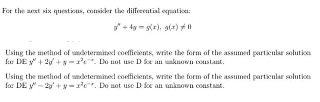 For the next six questions, consider the differential equation:
y" + 4y = 9(x), g(x) #0
Using the method of undetermined coefficients, write the form of the assumed particular solution
for DE y" + 2y + y = 2*e*. Do not use D for an unknown constant.
Using the method of undetermined coefficients, write the form of the assumed particular solution
for DE y"- 2y+ y = x?e-. Do not use D for an unknown constant.
