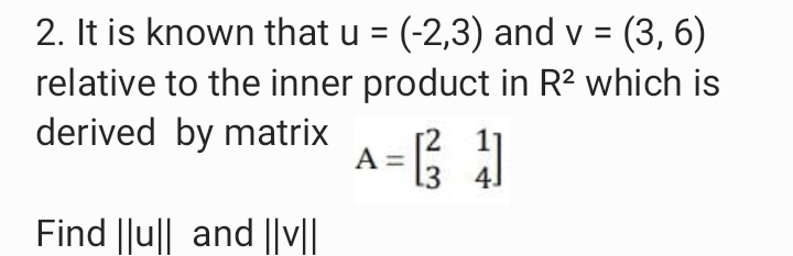 2. It is known that u = (-2,3) and v =
relative to the inner product in R? which is
derived by matrix
(3, 6)
A =
3 4.
Find ||u|| and ||v||
