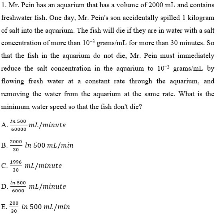 1. Mr. Pein has an aquarium that has a volume of 2000 mL and contains
freshwater fish. One day, Mr. Pein's son accidentally spilled 1 kilogram
of salt into the aquarium. The fish will die if they are in water with a salt
concentration of more than 10-3 grams/mL for more than 30 minutes. So
that the fish in the aquarium do not die, Mr. Pein must immediately
reduce the salt concentration in the aquarium to 10-3 grams/mL by
flowing fresh water at a constant rate through the aquarium, and
removing the water from the aquarium at the same rate. What is the
minimum water speed so that the fish don't die?
In 500
А.
60000
mL/minute
2000
В.
30
In 500 mL/min
1996
С.
mL/minute
30
In 500
D.
6000
mL/minute
200
Е.
30
In 500 mL/min
