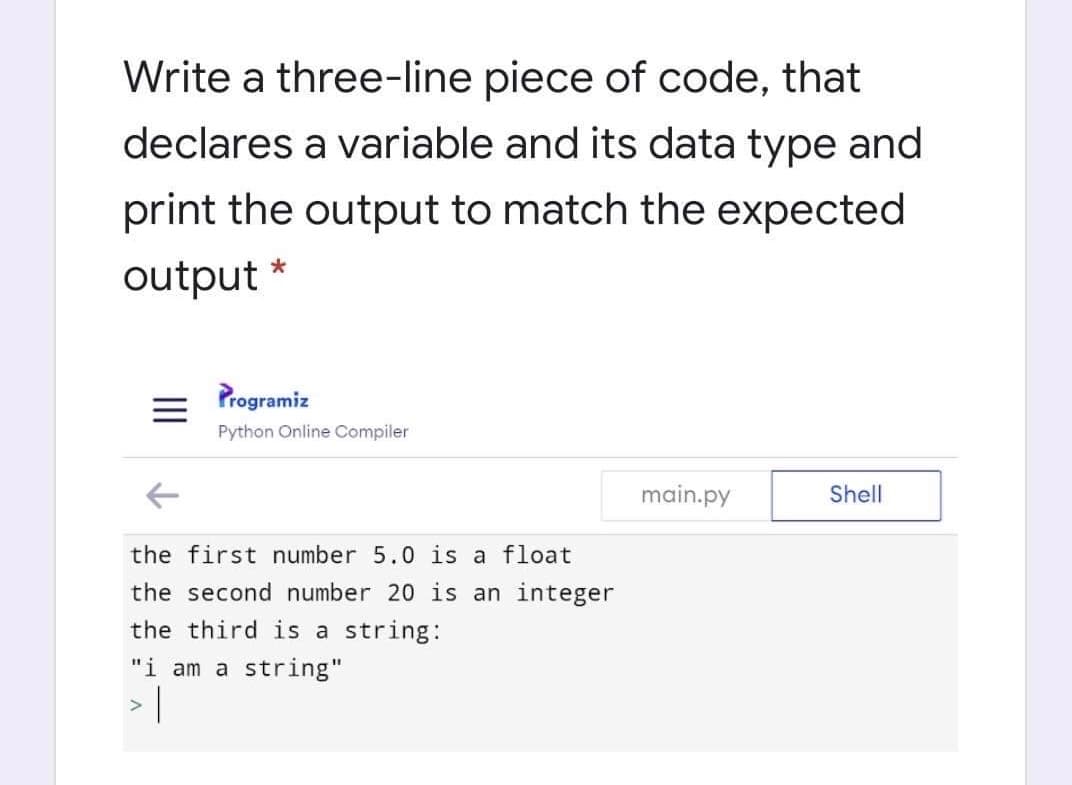 Write a three-line piece of code, that
declares a variable and its data type and
print the output to match the expected
output
Programiz
Python Online Compiler
main.py
Shell
the first number 5.0 is a float
the second number 20 is an integer
the third is a string:
"i am a string"
II
