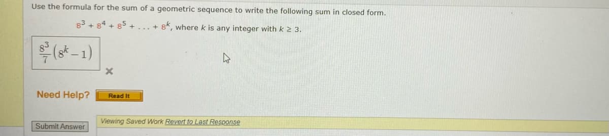 Use the formula for the sum of a geometric sequence to write the following sum in closed form.
83 + 84 + 85 +
+ 8k, where k is any integer with k 2 3.
(o* - 1)
Need Help?
Read It
Viewing Saved Work Revert to Last Response
Submit Answer
