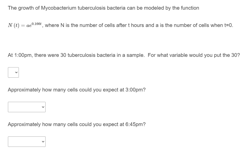The growth of Mycobacterium tuberculosis bacteria can be modeled by the function
N (t)
= ae0.166t where N is the number of cells after t hours and a is the number of cells when t=0.
At 1:00pm, there were 30 tuberculosis bacteria in a sample. For what variable would you put the 30?
Approximately how many cells could you expect at 3:00pm?
Approximately how many cells could you expect at 6:45pm?
