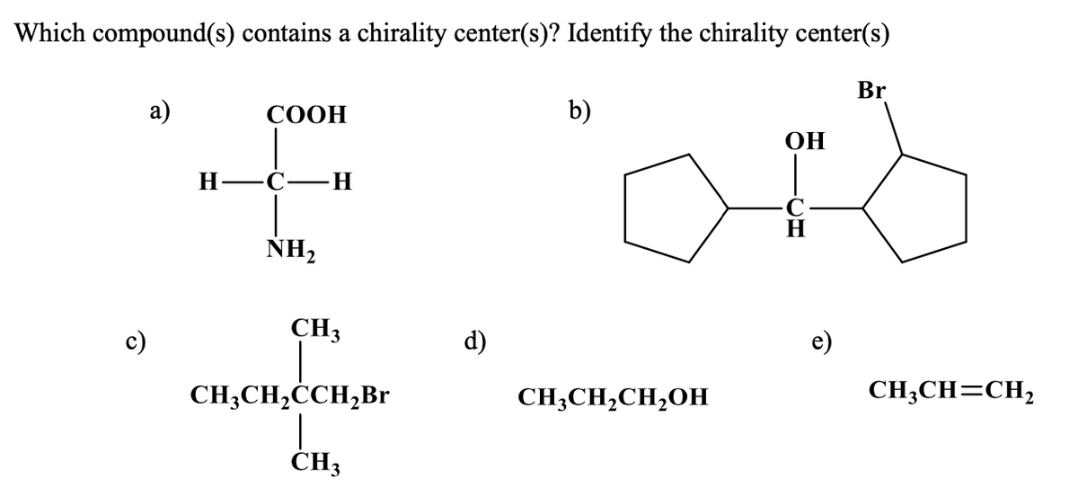 Which compound(s) contains a chirality center(s)? Identify the chirality center(s)
Br
СООН
b)
OH
Н—С—Н
NH2
CH3
d)
e)
c)
CH;CH=CH,
CH;CH,ĊCH,Br
CH;CH,CH,OH
CH3
