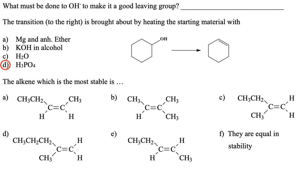 What must be done to OH´ to make it a good leaving group?
The transition (to the right) is brought about by heating the starting material with
a) Mg and anh. Ether
b) KOH in alcohol
H2O
d) H3PO4
OH
The alkene which is the most stable is ...
a) CH3CH2
b)
с)
CH3CH2
CH3
CH3
CH3
H
H
H
H
CH3
CH3
H
d)
e)
f) They are equal in
CH;CH,CH2
c=c
CH3
CH;CH2
c=c
CH3
H
H
stability
H
H
