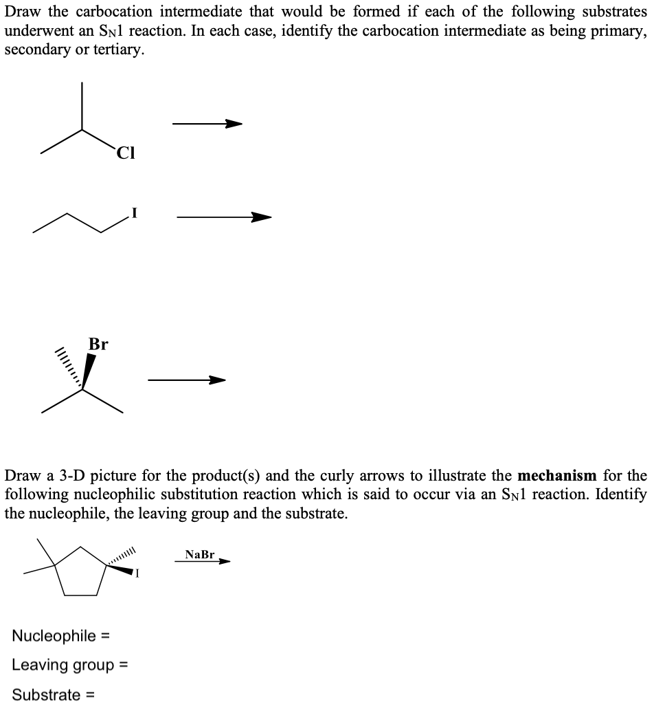 Draw the carbocation intermediate that would be formed if each of the following substrates
underwent an Sn1 reaction. In each case, identify the carbocation intermediate as being primary,
secondary or tertiary.
CI
Br
Draw a 3-D picture for the product(s) and the curly arrows to illustrate the mechanism for the
following nucleophilic substitution reaction which is said to occur via an Sn1 reaction. Identify
the nucleophile, the leaving group and the substrate.
NaBr
Nucleophile =
Leaving group =
Substrate =
Il
