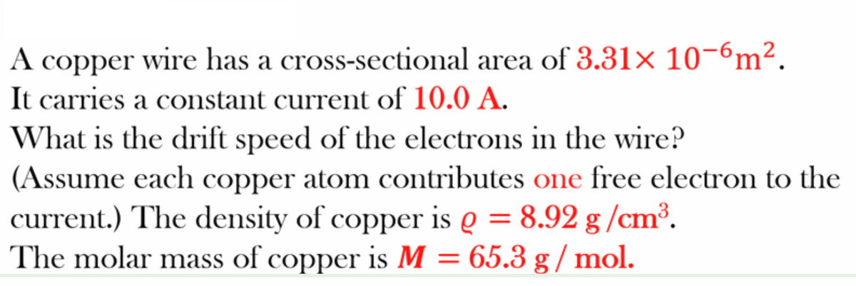 A copper wire has a cross-sectional area of 3.31× 10-6m².
It carries a cOnstant current of 10.0 A.
What is the drift speed of the electrons in the wire?
(Assume each copper atom contributes one free electron to the
current.) The density of copper is e = 8.92 g /cm³.
The molar mass of copper is M = 65.3 g / mol.
A
