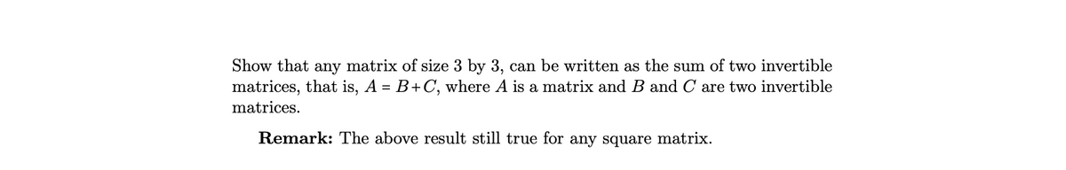 Show that any matrix of size 3 by 3, can be written as the sum of two invertible
matrices, that is, A = B+ C, where A is a matrix and B and C are two invertible
matrices.
Remark: The above result still true for any square matrix.
