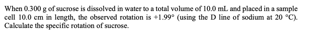 When 0.300 g of sucrose is dissolved in water to a total volume of 10.0 mL and placed in a sample
cell 10.0 cm in length, the observed rotation is +1.99° (using the D line of sodium at 20 °C).
Calculate the specific rotation of sucrose.
