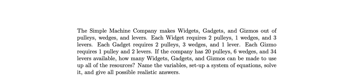 The Simple Machine Company makes Widgets, Gadgets, and Gizmos out of
pulleys, wedges, and levers. Each Widget requires 2 pulleys, 1 wedges, and 3
levers. Each Gadget requires 2 pulleys, 3 wedges, and 1 lever. Each Gizmo
requires 1 pulley and 2 levers. If the company has 20 pulleys, 6 wedges, and 34
levers available, how many Widgets, Gadgets, and Gizmos can be made to use
up all of the resources? Name the variables, set-up a system of equations, solve
it, and give all possible realistic answers.
