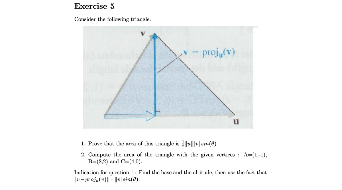 Exercise 5
Consider the following triangle.
proj (v)
1. Prove that the area of this triangle is ||u|||v|| sin(0)
2. Compute the area of the triangle with the given vertices : A=(1,-1),
B=(2,2) and C=(4,0).
Indication for question 1: Find the base and the altitude, then use the fact that
|v – proj„(v)|| = ||v||sin(0).
