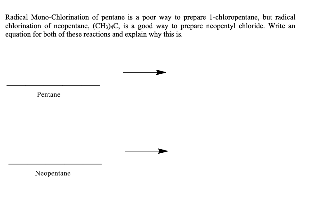 Radical Mono-Chlorination of pentane is a poor way to prepare 1-chloropentane, but radical
chlorination of neopentane, (CH3)4C, is a good way to prepare neopentyl chloride. Write an
equation for both of these reactions and explain why this is.
Pentane
Neopentane
