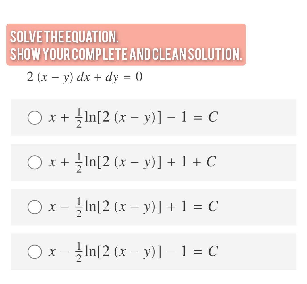 SOLVE THE EQUATION.
SHOW YOUR COMPLETE AND CLEAN SOLUTION.
2 (х — у) dx + dy %3D 0
O x + -In[2 (x – y)] – 1 = C
x + In[2 (x – y)] + 1 + C
O x - In[2 (x – y)] + 1 = C
O x - -In[2 (x - y)] – 1 = C
