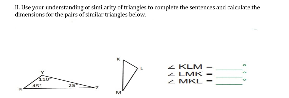 II. Use your understanding of similarity of triangles to complete the sentences and calculate the
dimensions for the pairs of similar triangles below.
z KLM =
z LMK
z MKL =
Y
||
110°
45°
25
M
