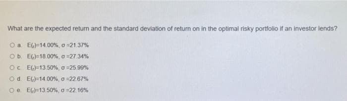 What are the expected return and the standard deviation of return on in the optimal risky portfolio if an investor lends?
O a EG)=14.00 %, o =21.37%
Ob. EG)=18.00%, o =27.34%
Oc EG)=13.50%, o =25.99%
Od E)=14.00%, a =22.67%
Oe. EG)=13.50%, o =22.16%
