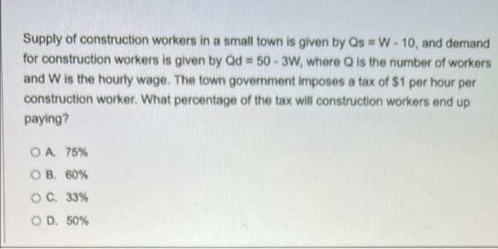 Supply of construction workers in a small town is given by Qs W-10, and demand
for construction workers is given by Qd = 50-3W, where Q is the number of workers
and W is the hourty wage. The town government imposes a tax of $1 per hour per
construction worker. What percentage of the tax will construction workers end up
paying?
OA 75%
O B. 60%
OC. 33%
O D. 50%
