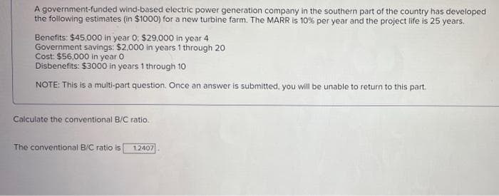 A government-funded wind-based electric power generation company in the southern part of the country has developed
the following estimates (in $1000) for a new turbine farm. The MARR is 10% per year and the project life is 25 years.
Benefits: $45,000 in year O: $29.000 in year 4
Government savings: $2.000 in years 1 through 20
Cost: $56,000 in year o
Disbenefits: $3000 in years 1 through 10
NOTE: This is a multi-part question. Once an answer is submitted, you will be unable to return to this part.
Calculate the conventional B/C ratio.
The conventional B/C ratio is
1.2407
