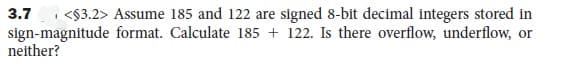 3.7
<$3.2> Assume 185 and 122 are signed 8-bit decimal integers stored in
sign-magnitude format. Calculate 185 + 122. Is there overflow, underflow, or
neither?
