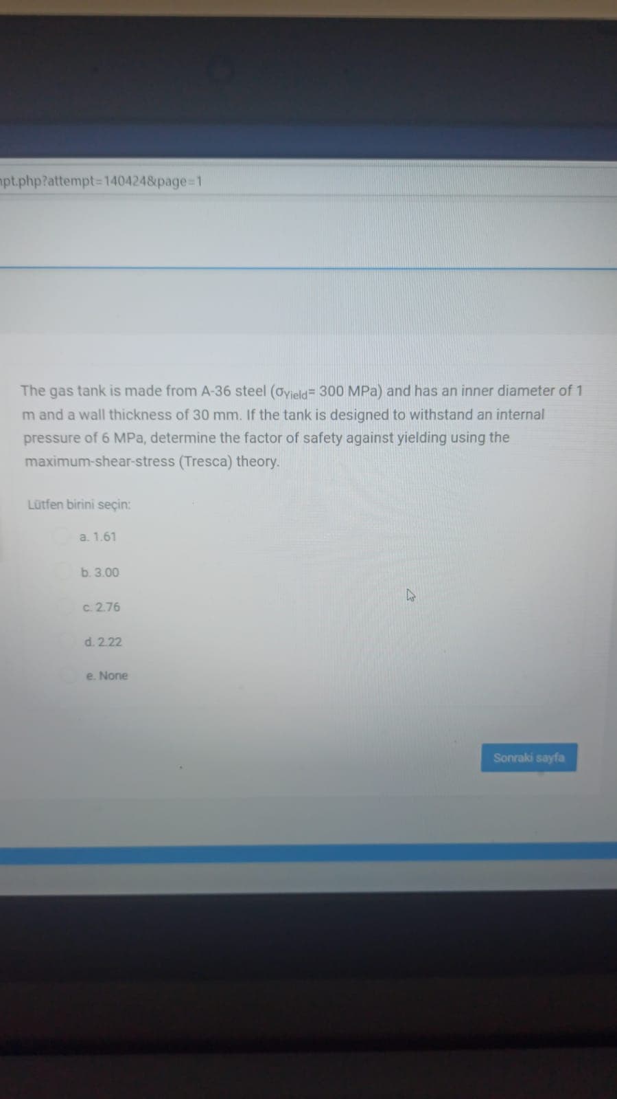 pt.php?attempt=D1404248page=1
The gas tank is made from A-36 steel (ayield= 300 MPa) and has an inner diameter of 1
m and a wall thickness of 30 mm. If the tank is designed to withstand an internal
pressure of 6 MPa, determine the factor of safety against yielding using the
maximum-shear-stress (Tresca) theory.
Lütfen birini seçin:
a. 1.61
b. 3.00
c. 2.76
d. 2.22
e. None
Sonraki sayfa
