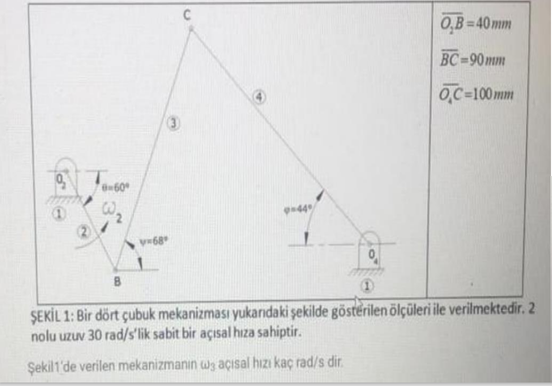 0,B=40mm
BC-90mm
O,C=100mm
B60
44
V68
B
ŞEKİL 1: Bir dört çubuk mekanizması yukandaki şekilde gösterilen ölçüleri ile verilmektedir. 2
nolu uzuv 30 rad/s'lik sabit bir açısal hıza sahiptir.
Şekill'de verilen mekanizmanın wa açısal hızı kaç rad/s dir.
