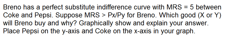 Breno has a perfect substitute indifference curve with MRS = 5 between
Coke and Pepsi. Suppose MRS > Px/Py for Breno. Which good (X or Y)
will Breno buy and why? Graphically show and explain your answer.
Place Pepsi on the y-axis and Coke on the x-axis in your graph.
