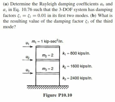 (a) Determine the Rayleigh damping coefficients a, and
a, in Eq. 10.76 such that the 3-DOF system has damping
factors = 52 = 0.01 in its first two modes. (b) What is
the resulting value of the damping factor č, of the third
mode?
m = 1 kip-sec²in.
k = 800 kips/in.
m2 = 2
k2 = 1600 kips/in.
m3 = 2
k3 = 2400 kips/in.
Figure P10.10
