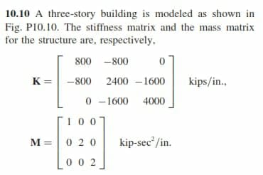 10.10 A three-story building is modeled as shown in
Fig. P10.10. The stiffness matrix and the mass matrix
for the structure are, respectively,
800 -800
K = -800
2400 –1600
kips/in.,
0 -1600 4000
1007
M =|0 20
kip-sec'/in.
Lo0 2
