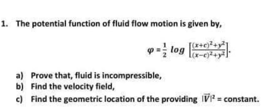 1. The potential function of fluid flow motion is given by,
p = log
(x+c)²+y²1
a) Prove that, fluid is incompressible,
b) Find the velocity field,
c) Find the geometric location of the providing IV? = constant.
