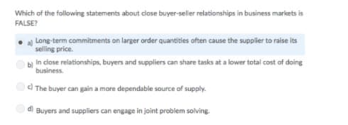 Which of the following statements about close buyer-seller relationships in business markets is
FALSE?
Long-term commitments on larger order quantities often cause the supplier to raise its
selling price.
bị in close relationships, buyers and suppliers can share tasks at a lower total cost of doing
business.
c) The buyer can gain a more dependable source of supply.
d) Buyers and suppliers can engage in joint problem solving.
