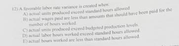 12) A favorable labor rate variance is created when
A) actual units produced exceed standard hours allowed
Bactual wages paid are less than amounts that should have been paid for the
number of hours worked
C) actual units produced exceed budgeted production levels
D) actual labor hours worked exceed standard hours allowed.
E) actual hours worked are less than standard hours allowed.
